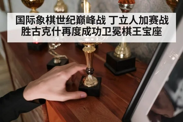 国际象棋世纪巅峰战 丁立人加赛战胜古克什再度成功卫冕棋王宝座