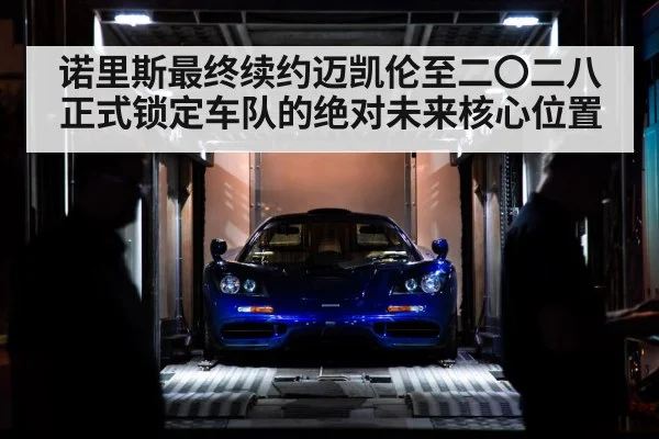 诺里斯最终续约迈凯伦至二〇二八正式锁定车队的绝对未来核心位置